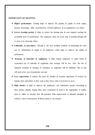 [18]
IMPORTANCE OF TRAINING
 Higher performance: Training helps to improve the quantity & quality of work output,
increase knowledge, skills, & productivity of both employees & an organization as a whole.
 Lesser learning period: It helps to reduce the learning time & cost required reaching the
acceptable level of performance. The employees need not waste time in learning through trial
or error or by observing others.
 Uniformity of procedures: Through it, the best available methods of performing the work
can be standardized & taught to all employees, which helps to improve the quality of
performance.
 Economy of materials & equipment: It helps trained employees to make better &
economical use of materials & equipment, thus wastage will be low. Also, the rate of
industrial accidents & damages to machinery & equipment will be minimum. This in turn
will lead to low cost of production per unit.
 Less supervision: It reduces the need for detailed & constant supervision of workers by
making them self-reliant in their work as they know what to do & how to do it.
 High morale: It helps to improve the employees‟ job satisfaction, morale, developing in
them positive attitude, making them more cooperative & loyal to the organization. It enables
them to utilize & develop their full potential. With improvement in industrial discipline &
relations, rates of absenteeism & labour turnover are reduced
 