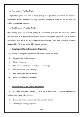[20]
2. Assessment of Training Needs:
Organization spends vast sums of money (usually as a percentage on turnover) on training &
development. Before committing such huge resources, organization would do well to assess the
training needs of their employees.
3. Establishment of Training Goals:
Once training needs are assessed, training & development goals must be established. Without
clearly-set goals, it is not possible to design a training & development program &, after it has been
implemented, there will be no way of measuring its effectiveness. Goals must be tangible, verifiable,
& measurable. This is easy where skills‟ training involved.
4. Designing Training & Development Programme:
Every training & development programme must address certain vital issues.
i. Who participates in the programme?
ii. Who are the trainers?
iii. What methods & techniques are to be used for training?
iv. What should be the level of training?
v. What learning principles are needed?
vi. Where is the programme conducted?
5. Implementation of the Training Programme:
Once the training programme designed, it needs to be implemented. Programme implementation
involves action on the following lines:
i. Deciding the location & organising training & other facilities.
ii. Scheduling the training programme.
 