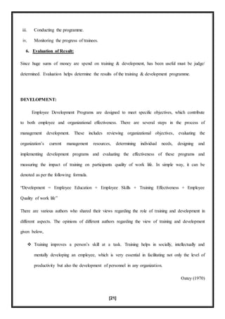 [21]
iii. Conducting the programme.
iv. Monitoring the progress of trainees.
6. Evaluation of Result:
Since huge sums of money are spend on training & development, has been useful must be judge/
determined. Evaluation helps determine the results of the training & development programme.
DEVELOPMENT:
Employee Development Programs are designed to meet specific objectives, which contribute
to both employee and organizational effectiveness. There are several steps in the process of
management development. These includes reviewing organizational objectives, evaluating the
organization’s current management resources, determining individual needs, designing and
implementing development programs and evaluating the effectiveness of these programs and
measuring the impact of training on participants quality of work life. In simple way, it can be
denoted as per the following formula.
“Development = Employee Education + Employee Skills + Training Effectiveness + Employee
Quality of work life”
There are various authors who shared their views regarding the role of training and development in
different aspects. The opinions of different authors regarding the view of training and development
given below,
 Training improves a person’s skill at a task. Training helps in socially, intellectually and
mentally developing an employee, which is very essential in facilitating not only the level of
productivity but also the development of personnel in any organization.
Oatey (1970)
 