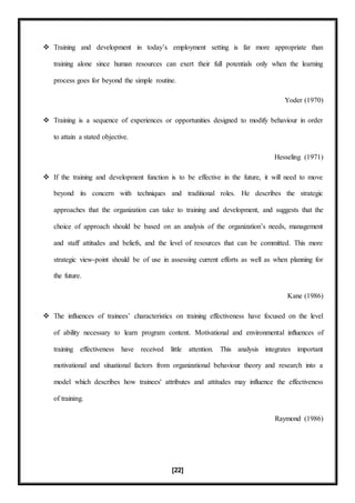 [22]
 Training and development in today’s employment setting is far more appropriate than
training alone since human resources can exert their full potentials only when the learning
process goes for beyond the simple routine.
Yoder (1970)
 Training is a sequence of experiences or opportunities designed to modify behaviour in order
to attain a stated objective.
Hesseling (1971)
 If the training and development function is to be effective in the future, it will need to move
beyond its concern with techniques and traditional roles. He describes the strategic
approaches that the organization can take to training and development, and suggests that the
choice of approach should be based on an analysis of the organization’s needs, management
and staff attitudes and beliefs, and the level of resources that can be committed. This more
strategic view-point should be of use in assessing current efforts as well as when planning for
the future.
Kane (1986)
 The influences of trainees’ characteristics on training effectiveness have focused on the level
of ability necessary to learn program content. Motivational and environmental influences of
training effectiveness have received little attention. This analysis integrates important
motivational and situational factors from organizational behaviour theory and research into a
model which describes how trainees' attributes and attitudes may influence the effectiveness
of training.
Raymond (1986)
 