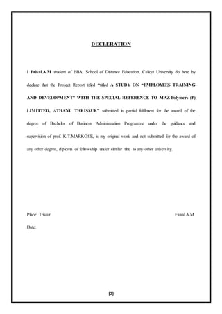 [3]
DECLERATION
I Faisal.A.M student of BBA, School of Distance Education, Calicut University do here by
declare that the Project Report titled “titled A STUDY ON “EMPLOYEES TRAINING
AND DEVELOPMENT” WITH THE SPECIAL REFERENCE TO MAZ Polymers (P)
LIMITTED, ATHANI, THRISSUR” submitted in partial fulfilment for the award of the
degree of Bachelor of Business Administration Programme under the guidance and
supervision of prof. K.T.MARKOSE, is my original work and not submitted for the award of
any other degree, diploma or fellowship under similar title to any other university.
Place: Trissur Faisal.A.M
Date:
 