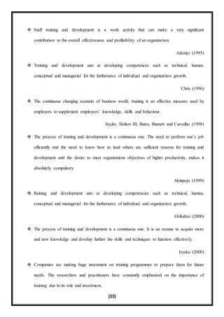 [23]
 Staff training and development is a work activity that can make a very significant
contribution to the overall effectiveness and profitability of an organization.
Adeniyi (1995)
 Training and development aim at developing competences such as technical, human,
conceptual and managerial for the furtherance of individual and organization growth.
Chris (1996)
 The continuous changing scenario of business world, training is an effective measure used by
employers to supplement employees’ knowledge, skills and behaviour.
Seyler, Holton III, Bates, Burnett and Carvalho (1998)
 The process of training and development is a continuous one. The need to perform one’s job
efficiently and the need to know how to lead others are sufficient reasons for training and
development and the desire to meet organizations objectives of higher productivity, makes it
absolutely compulsory.
Akinpeju (1999)
 Raining and development aim at developing competencies such as technical, human,
conceptual and managerial for the furtherance of individual and organization growth.
Oribabor (2000)
 The process of training and development is a continuous one. It is an avenue to acquire more
and new knowledge and develop further the skills and techniques to function effectively.
Isyaku (2000)
 Companies are making huge investment on training programmes to prepare them for future
needs. The researchers and practitioners have constantly emphasised on the importance of
training due to its role and investment.
 