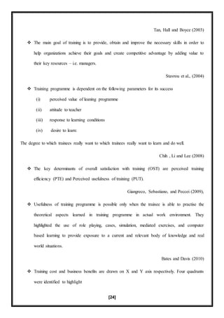 [24]
Tan, Hall and Boyce (2003)
 The main goal of training is to provide, obtain and improve the necessary skills in order to
help organizations achieve their goals and create competitive advantage by adding value to
their key resources – i.e. managers.
Stavrou et al., (2004)
 Training programme is dependent on the following parameters for its success
(i) perceived value of leaning programme
(ii) attitude to teacher
(iii) response to learning conditions
(iv) desire to learn:
The degree to which trainees really want to which trainees really want to learn and do well.
Chih , Li and Lee (2008)
 The key determinants of overall satisfaction with training (OST) are perceived training
efficiency (PTE) and Perceived usefulness of training (PUT).
Giangreco, Sebastiano, and Peccei (2009),
 Usefulness of training programme is possible only when the trainee is able to practise the
theoretical aspects learned in training programme in actual work environment. They
highlighted the use of role playing, cases, simulation, mediated exercises, and computer
based learning to provide exposure to a current and relevant body of knowledge and real
world situations.
Bates and Davis (2010)
 Training cost and business benefits are drawn on X and Y axis respectively. Four quadrants
were identified to highlight
 