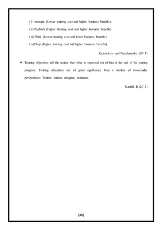 [25]
(i) strategic (Lower training cost and higher business benefits),
(ii) Payback (Higher training cost and higher business benefits)
(iii)Think (Lower training cost and lower business benefits)
(iv)Drop (Higher training cost and higher business benefits).
Kalaiselvan and Naachimuthu (2011)
 Training objectives tell the trainee that what is expected out of him at the end of the training
program. Training objectives are of great significance from a number of stakeholder
perspectives; Trainer, trainee, designer, evaluator.
Karthik R (2012)
 