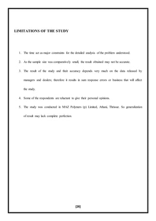 [26]
LIMITATIONS OF THE STUDY
1. The time act as major constraints for the detailed analysis of the problem understood.
2. As the sample size was comparatively small, the result obtained may not be accurate.
3. The result of the study and their accuracy depends very much on the data released by
managers and dealers; therefore it results in sum response errors or business that will affect
the study.
4. Some of the respondents are reluctant to give their personal opinions.
5. The study was conducted in MAZ Polymers (p) Limited, Athani, Thrissur. So generalization
of result may lack complete perfection.
 