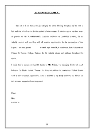 [4]
ACKNOWLEDGEMENT
First of all I am thankful to god almighty for all his blessing throughout my life with a
light and that helped me to do this project in better manner. I wish to express my deep sense
of gratitude to DR K.T.MARKOSE, Associate Professor in Commerce (Retired), for his
valuable support and providing with all possible opportunities for the preparation of this
Report. I am also grateful to Prof. Biju John M, Co-ordinator, SDE: University of
Calicut, St Thomas College, Thrissur, for his valuable advice and guidance throughout the
course.
I would like to express my heartfelt thanks to Mr. Nizam, The managing director of MAZ
Polymers (p) Limite, Athani, Thrissur, for giving my privilege to conduct the Project Report
work in their esteemed organization. I am so thankful to my family members and friends for
their constant support and encouragement.
Place:
Date:
Faisal.A.M
 