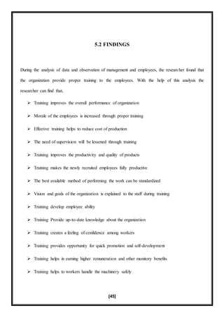 [45]
5.2 FINDINGS
During the analysis of data and observation of management and employees, the researcher found that
the organization provide proper training to the employees. With the help of this analysis the
researcher can find that,
 Training improves the overall performance of organization
 Morale of the employees is increased through proper training
 Effective training helps to reduce cost of production
 The need of supervision will be lessened through training
 Training improves the productivity and quality of products
 Training makes the newly recruited employees fully productive
 The best available method of performing the work can be standardized
 Vision and goals of the organization is explained to the staff during training
 Training develop employee ability
 Training Provide up-to-date knowledge about the organization
 Training creates a feeling of confidence among workers
 Training provides opportunity for quick promotion and self-development
 Training helps in earning higher remuneration and other monitory benefits
 Training helps to workers handle the machinery safely
 
