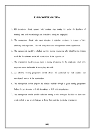 [46]
5.3 RECOMMENDATION
1. HR department should conduct brief sessions after training for getting the feedback of
training. This helps to encourage self confidence among the employees.
2. The management should take more attention in selecting employees in respect of their
efficiency and experience. This will bring about over all department of the organization.
3. The management should be chalked out the training programme after identifying the training
needs for the relevance to the job requirements in the organization.
4. The organization should provide more re-training programme to the employees which helps
to prevent stress and tension in attempting new task.
5. An effective training programme should always be conducted by well qualified and
experienced trainers in the organization.
6. The management should prepare the trainees mentally through a good training programme
before they are imparted with job knowledge or skill in the organization.
7. The management should provide refresher training to the employees in order to learn new
work method to use new techniques in doing their particular job in the organization.
 