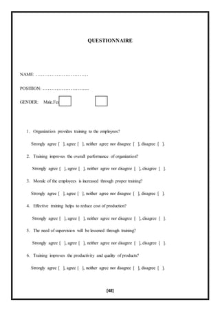 [48]
QUESTIONNAIRE
NAME: …………………………
POSITION: ……………………...
GENDER: Male.Female.
1. Organization provides training to the employees?
Strongly agree [ ], agree [ ], neither agree nor disagree [ ], disagree [ ].
2. Training improves the overall performance of organization?
Strongly agree [ ], agree [ ], neither agree nor disagree [ ], disagree [ ].
3. Morale of the employees is increased through proper training?
Strongly agree [ ], agree [ ], neither agree nor disagree [ ], disagree [ ].
4. Effective training helps to reduce cost of production?
Strongly agree [ ], agree [ ], neither agree nor disagree [ ], disagree [ ].
5. The need of supervision will be lessened through training?
Strongly agree [ ], agree [ ], neither agree nor disagree [ ], disagree [ ].
6. Training improves the productivity and quality of products?
Strongly agree [ ], agree [ ], neither agree nor disagree [ ], disagree [ ].
 