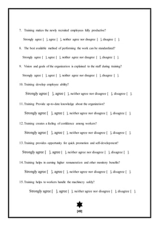 [49]
7. Training makes the newly recruited employees fully productive?
Strongly agree [ ], agree [ ], neither agree nor disagree [ ], disagree [ ].
8. The best available method of performing the work can be standardized?
Strongly agree [ ], agree [ ], neither agree nor disagree [ ], disagree [ ].
9. Vision and goals of the organization is explained to the staff during training?
Strongly agree [ ], agree [ ], neither agree nor disagree [ ], disagree [ ].
10. Training develop employee ability?
Strongly agree [ ], agree [ ], neither agree nor disagree [ ], disagree [ ].
11.Training Provide up-to-date knowledge about the organization?
Strongly agree [ ], agree [ ], neither agree nor disagree [ ], disagree [ ].
12.Training creates a feeling of confidence among workers?
Strongly agree [ ], agree [ ], neither agree nor disagree [ ], disagree [ ].
13.Training provides opportunity for quick promotion and self-development?
Strongly agree [ ], agree [ ], neither agree nor disagree [ ], disagree [ ].
14.Training helps in earning higher remuneration and other monitory benefits?
Strongly agree [ ], agree [ ], neither agree nor disagree [ ], disagree [ ].
15.Training helps to workers handle the machinery safely?
Strongly agree [ ], agree [ ], neither agree nor disagree [ ], disagree [ ].
 