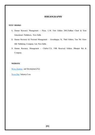 [51]
BIBLIOGRAPHY
TEXT BOOKS
1. Human Resource Management – Prasa. L.M, First Edition 2001,Sulthan Chant & Sons
Educational Publishers, New Delhi.
2. Human Resource & Personal Management – Aswathappa. K, Third Edition, Tata Mc Graw
Hill Publishing Company Ltd, New Delhi.
3. Human Resource Management – Chabra.T.N, Fifth Reserved Edition, Dhanpat Rai &
Company.
WEBSITE
Www.Training and Development.Net
Www.Pipe Industry.Com
 