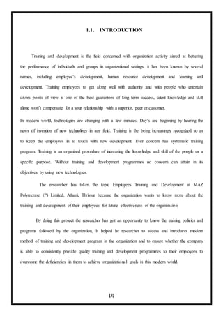 [2]
1.1. INTRODUCTION
Training and development is the field concerned with organization activity aimed at bettering
the performance of individuals and groups in organizational settings, it has been known by several
names, including employee’s development, human resource development and learning and
development. Training employees to get along well with authority and with people who entertain
divers points of view is one of the best guarantees of long term success, talent knowledge and skill
alone won’t compensate for a sour relationship with a superior, peer or customer.
In modern world, technologies are changing with a few minutes. Day’s are beginning by hearing the
news of invention of new technology in any field. Training is the being increasingly recognized so as
to keep the employees in to touch with new development. Ever concern has systematic training
program. Training is an organized procedure of increasing the knowledge and skill of the people or a
specific purpose. Without training and development programmes no concern can attain in its
objectives by using new technologies.
The researcher has taken the topic Employees Training and Development at MAZ
Polymerase (P) Limited, Athani, Thrissur because the organization wants to know more about the
training and development of their employees for future effectiveness of the organization
By doing this project the researcher has got an opportunity to know the training policies and
programs followed by the organization, It helped he researcher to access and introduces modern
method of training and development program in the organization and to ensure whether the company
is able to consistently provide quality training and development programmes to their employees to
overcome the deficiencies in them to achieve organizational goals in this modern world.
 