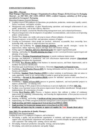 EMPLOYMENTEXPERIENCE:
June 2001 – Present:
Plant Manager /Operations Manager / Organization Excellence Manger, Hi-Pack Group For Packaging
Material , an ISO 9001, ISO 14001, OHSAS 18001, certified Company, subsidiary of HAS group,
specialized in Corrugated Packaging.
Reporting Company General Manager
 Leading a teamof 500 employees in Operations, pre-production, production, maintenance. quality control,
Safety, warehouse and logistic activities.
 Management and coordination of plant Manufacturing operations and managed achievement of cost,
quality, productivity, and on time delivery objectives.
 Recruited, developed, coached the Manufacturing management team, and evaluated performance.
 Played an Integral role in the development of expenditure recommendations, and created a set of operating
policies and procedures.
 Monitor Plant output, cuts /yields and scrap to ensure efficient utilization of resources.
 Managed expenses, reviewed P&L and operations summary of budget.
 Creating an Environment where people are involved, motivated, accountable, have ownership, have
leadership skills, and strive to adopt and share best practices.
 Coaching and facilitating the Annual Strategic planning, provide specific strategies / tactics for
improvement, initiate improving projects and align them with business strategy.
 Setting aggressive function, and cross functional goals that support organizational goals
 Initiating, and leading the Monthly planning meetings to review current performance against targets and
planning of next steps.
 Establishing a Working Organizational Structure to sustain continuous improvement.
 Develop, and implement a productivity and cost effectiveness improvement program (Operational
Excellence) throughout the organization.
 Developing Key Metrics (KPIs) of the business to measure success, and future improvement, and to
facilitate best practice identification.
 Determine gaps in performance in the business. Determine Opportunity in Financial terms.
 Establishing a Best Practice Process (BP) for sharing information and best practices. To aid in overall
business performance.
 Establishing Standard Work Practices (SWP) to reduce variations in performance, take out noises to
make opportunity easier to see, and providing a conduit to speed up best practice adoption
 Establishing a Reward & Recognition (R&R) system for individual operators and teams based on
balanced Scorecards.
 Establishing a Source of Loss (SOL) process to generate, implement, and track potential projects to
improve productivity / or reducing costs.
 Facilitate sharing of SOL projects between businesses to prevent duplication of efforts SOL Site.
 Facilitate cross functional teams in the process improvement from problem identification through project
implementation till systemization of results.
 Creating Best Practice (BP) Process, a business process that cultivate a culture of continuous
improvement by capturing, communicating, and fostering the implementation of best practices across all
the network BP site.
 Initiating, facilitating, and leading of problem solving / process improvement process (Business Way).
 Implementing the CPMS corrugated production management system program (WITRON)
 Implementing and Safety management System based on OHSAS 18001
 Implementing Environmental management system based on ISO 14001
 Qualifying and approving the company as approved supplier for Yum! Brands (food safety)
June 2001: Pre-production & Quality Manager
Reporting to the General manger
Leading the team of 35 employees (Engineers, and technicians).
 Developing a quality and pre-production organization to maintain, and improve process quality and
support sales and production department with production accessories (Graphic designs/ printing layout/
color separation / Die cutting tools / printing stereos and inks)
 Developing Annual pre-production and quality strategy, and tactical plans.
 Developing, and control pre-production and quality budget.
 