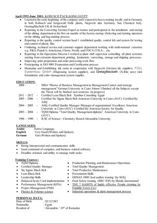 April 1992-June 2001: KOBUSCH PACKAGING EGYPT
 I startedat the early beginning of the company and I exposed to heavy training locally and in Germany
in both Kobusch and Sengewald Halle plants, Siegwerk inks Germany, Sun Chemical Italy,
GreatagMacbeth UK & Switzerland
 Reporting to the Converting Germen Expert as trainee and participated in the installation and startup
of the slitting department at the first six months of the factory startup. (Selecting and training operators
on the slitting and bag making process.
 Reporting to the quality control section head I established quality control lab and system for testing
and control of plastic film
 I Initiating technical service and customer support department working with multi-national customer
e.g. P&G, PepsiCo, Americana, Clorox, Nestlé, and COCA COLA….etc.
 Reporting to the Operations Director I worked as plant shift supervisor controlling all plant activates
starting from extrusion department, printing, lamination, converting, storage and shipping processes.
 Improving print preparation and order processing work flow
 Participating in ISO 9001 Preparation and Certification process
 Managing and Establishing ink room in cooperation with Siegwerk (Germen ink supplier), FÜLL
Systembau GmbH (Dispensing system supplier), and GretagMacbeth (X-Rite now) (ink
formulation and color management system supplier.
EDUCATION:
2008 – - MBA “Master of Business Management in Management Control and strategic
management” German University in Cairo Almost I finished all the Subjects except
the Thesis will be finished next semester. (in progress)
2011 – 2012 - Certified Lean Black Belt Symbios Consulting Egypt
2005 – 2006 - Certified Six Sigma Black Belt American University in Cairo (AUC) .Certified By
ASQ.
2004 – 2005 - ASQ, Certified Quality Manager /Manager of organizational Excellence American
University in Cairo (AUC) .Certified By American Society for Quality.
2003 – 2004 - TQM Diploma “Total Quality Management diploma” American University in Cairo
(AUC).
1986 – 1990 - B.SC of Science - Chemistry Branch Alexandria University.
LANGUAGES:
Arabic Native Language.
English Very Good (Written and Spoken).
German Fair (Written and Spoken).
SKILLS:
 Strong Interpersonal and communication skills.
 Good command of computer, and business related software.
 Deadline oriented, and ability to manage multi tasks.
Training Courses:
 TQM Diploma
 Certified Quality Manager
 Six Sigma Black Belt
 Lean Black Belt.
 Leadership Skills
 Balanced Score Card implementation
 Performance Management (KPIs)
 Project Management (PMI)
 Plastics & Polymer science
 Production Planning and Maintenance Operations.
 Total Quality Management.
 Total Productive Maintenance.
 Presentation Skills.
 OHSAS 18001 lead auditor training (by SGS)
 Food Safety training (BRC IOP) by Moody international
 THE 7 HABITS of highly effective People (training by
Franklin Covey Co.)
 Industrial operations & plant management process
PERSONAL DATA:
Date of Birth : 02/12/1967
Nationality : Egypt
Resident of : Alexandria / 10th
of Ramadan
 
