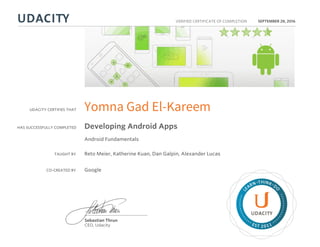 UDACITY CERTIFIES THAT
HAS SUCCESSFULLY COMPLETED
VERIFIED CERTIFICATE OF COMPLETION
L
EARN THINK D
O
EST 2011
Sebastian Thrun
CEO, Udacity
SEPTEMBER 28, 2016
Yomna Gad El-Kareem
Developing Android Apps
Android Fundamentals
TAUGHT BY Reto Meier, Katherine Kuan, Dan Galpin, Alexander Lucas
CO-CREATED BY Google
 