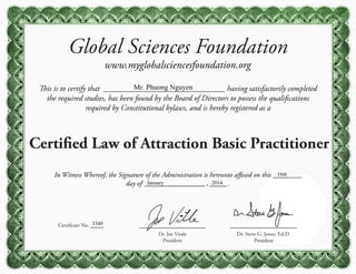 Global Sciences Foundation
www.myglobalsciencesfoundation.org
This is to certify that having satisfactorily completed
the required studies, has been found by the Board of Directors to possess the qualifications
required by Constitutional bylaws, and is hereby registered as a
Certified Law of Attraction Basic Practitioner
Certificate No.
Dr. Steve G. Jones, Ed.D.
President
Dr. Joe Vitale
President
In Witness Whereof, the Signature of the Administration is hereunto affixed on this
day of , .
Mr. Phuong Nguyen
3349
16th
January 2014
 