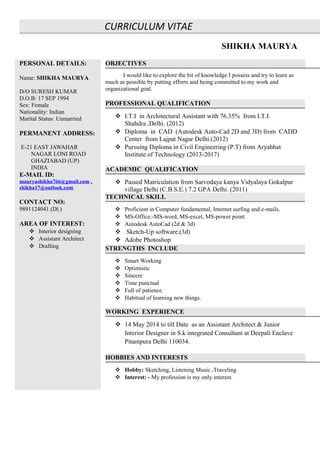 CURRICULUM VITAE
SHIKHA MAURYA
PERSONAL DETAILS:
Name: SHIKHA MAURYA
D/O SURESH KUMAR
D.O.B: 17 SEP 1994
Sex: Female
Nationality: Indian
Marital Status: Unmarried
PERMANENT ADDRESS:
E-21 EAST JAWAHAR
NAGAR LONI ROAD
GHAZIABAD (UP)
INDIA
E-MAIL ID:
mauryashikha766@gmail.com ,
shikha17@outlook.com
CONTACT NO:
9891124041 (Dl.)
AREA OF INTEREST:
 Interior designing
 Assistant Architect
 Drafting
OBJECTIVES
I would like to explore the bit of knowledge I possess and try to learn as
much as possible by putting efforts and being committed to my work and
organizational goal.
PROFESSIONAL QUALIFICATION
 I.T.I in Architectural Assistant with 76.35% from I.T.I.
Shahdra ,Delhi. (2012)
 Diploma in CAD (Autodesk Auto-Cad 2D and 3D) from CADD
Center from Lajpat Nagar Delhi.(2012)
 Pursuing Diploma in Civil Engineering (P.T) from Aryabhat
Institute of Technology (2013-2017)
ACADEMIC QUALIFICATION
 Passed Matriculation from Sarvodaya kanya Vidyalaya Gokalpur
village Delhi (C.B.S.E.) 7.2 GPA Delhi. (2011)
TECHNICAL SKILL
 Proficient in Computer fundamental, Internet surfing and e-mails.
 MS-Office:-MS-word, MS-excel, MS-power point.
 Autodesk AutoCad (2d & 3d)
 Sketch-Up software.(3d)
 Adobe Photoshop
STRENGTHS INCLUDE
 Smart Working
 Optimistic
 Sincere
 Time punctual
 Full of patience.
 Habitual of learning new things.
WORKING EXPERIENCE
 14 May 2014 to till Date as an Assistant Architect & Junior
Interior Designer in S.k integrated Consultant at Deepali Enclave
Pitampura Delhi 110034.
HOBBIES AND INTERESTS
 Hobby: Sketching, Listening Music ,Traveling
 Interest: - My profession is my only interest.
 