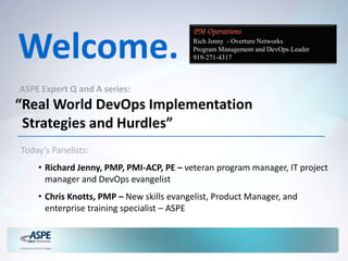 Welcome.
ASPE Expert Q and A series:
“Real World DevOps Implementation
Strategies and Hurdles”
Today’s Panelists:
• Richard Jenny, PMP, PMI-ACP, PE – veteran program manager, IT project
manager and DevOps evangelist
• Chris Knotts, PMP – New skills evangelist, Product Manager, and
enterprise training specialist – ASPE
PM Operations
Rich Jenny - Overture Networks
Program Management and DevOps Leader
919-271-4317
 
