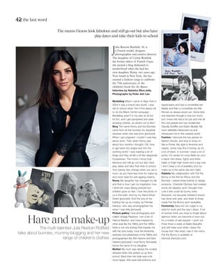 42 the last word
Hare and make-up
The multi-talented Julia Restoin Roitfeld
talks about bunnies, mummy-blogging and her new
range of children’s clothes
The mums I know look fabulous and still go out but also have
play dates and take their kids to school
J
ulia Restoin Roitfeld, 34, is
a French model, designer,
photographer and creative director.
The daughter of Carine Roitfeld,
the former editor of French Vogue,
she started a blog dedicated to
motherhood when she had her
own daughter, Romy, two years ago.
Now based in New York, she has
curated a fashion range to celebrate
the 75th anniversary of the
children’s book Pat the Bunny.
Interview by Natasha Silva-Jelly.
Photographs by Peter Ash Lee
Modelling When I came to New York in
2004 it was a brand new world. I was
still at school when Tom Ford asked me
to do the Black Orchid campaign.
Modelling wasn’t in my plan at all but
it’s fun, and I get pampered and wear
amazing clothes, so what’s not to like?
Blog The name Romy and the Bunnies
came from all the bunnies my daughter
received when she was born [pictured].
When I got pregnant I couldn’t care less
about work. Then when Romy was
about four months I thought, OK, time
to get back into shape and into the
working world. I was reading a lot of
blogs and they all felt a bit like desperate
housewives. The mums I know look
fabulous and still go out but also have
play dates and take their kids to school.
Your beauty tips change when you are a
mum, as you have less time for make-up
and more need for anti-ageing creams.
Romy My daughter has changed my life
and that is how I get my inspiration now.
I drive her crazy taking pictures but
children grow so fast. I love the photo of
us in the bath, shot by my friend Ethan
Green [pictured]. And the one of me
holding her up as a baby, by Pamela
Hanson, who also photographed me
when I was little [pictured].
Picture gallery I love photography and
collect vintage Playboys. I am a fan of
Helmut Newton, and more inspired by
other eras like the 1960s and the 1980s –
there is not one actress that inspires me
with her look today. I love the femininity,
sexiness and playfulness of the 1960s and
photographers like Slim Aarons and Sam
Haskins [pictured]. I love Romy Schneider,
hence the name of my daughter.
Mother My mum was always the coolest
dressed when she picked us up from
school. Back then her style was a bit
more hippie. She wore bell bottoms and
ripped jeans and had a convertible red
Beetle and then a convertible red Alfa
Romeo so always stood out. Some kids
and teachers thought it was too much,
but I knew she had a fun job and met all
the cool people and top models like
Claudia Schiffer and Karen Mulder. My
mum definitely influenced me and
introduced me to this creative world.
Fashion I discover the key pieces on
fashion shoots, and love to shop on
Net-a-Porter. My style is feminine and
classic; some may find it boring, as it’s
a lot of black. In summer I wear a lot of
prints. For winter it’s more Belle de Jour,
a black mini-dress, tights and kitten
heels or thigh-high boots and a big coat.
I don’t wear a lot of jewellery and my
make-up is the same day and night.
Rabbits My collaboration with Pat the
Bunny is the first for Romy and the
Bunnies. I asked three brands to design
products. Charlotte Olympia had created
some cat slippers, and I thought how
cute if she could do bunny ones.
Bonpoint, my favourite children’s brand,
has done twin sets, and Aden & Anais
made Pat the Bunny print swaddles.
Femininity Sexy but not vulgar is my
style for work and the way I dress. A lot
of women think you have to forget about
glamour when you become a mum but
it’s a matter of self-respect. I work out
three times a week at Ballet Beautiful
and still make sure when I leave the
house that I like what I see in the mirror.
Pat the Bunny is available at
Harrods (harrods.com)
 