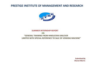 PRESTIGE INSTITUTE OF MANAGEMENT AND RESEARCH
SUMMER INTERNSHIP REPORT
ON
“GENERAL TRAINING FROM HINDUSTAN UNILEVER
LIMITED WITH SPECIAL REFERENCE TO SALE OF VENDING MACHINE”
Submitted By
Sharon Morris
 