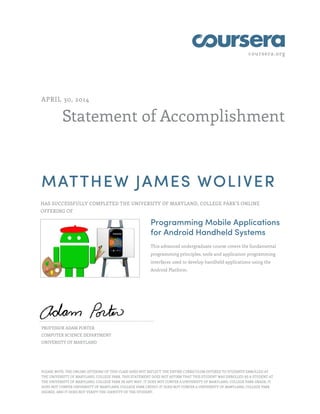 coursera.org
Statement of Accomplishment
APRIL 30, 2014
MATTHEW JAMES WOLIVER
HAS SUCCESSFULLY COMPLETED THE UNIVERSITY OF MARYLAND, COLLEGE PARK'S ONLINE
OFFERING OF
Programming Mobile Applications
for Android Handheld Systems
This advanced undergraduate course covers the fundamental
programming principles, tools and application programming
interfaces used to develop handheld applications using the
Android Platform.
PROFESSOR ADAM PORTER
COMPUTER SCIENCE DEPARTMENT
UNIVERSITY OF MARYLAND
PLEASE NOTE: THE ONLINE OFFERING OF THIS CLASS DOES NOT REFLECT THE ENTIRE CURRICULUM OFFERED TO STUDENTS ENROLLED AT
THE UNIVERSITY OF MARYLAND, COLLEGE PARK. THIS STATEMENT DOES NOT AFFIRM THAT THIS STUDENT WAS ENROLLED AS A STUDENT AT
THE UNIVERSITY OF MARYLAND, COLLEGE PARK IN ANY WAY. IT DOES NOT CONFER A UNIVERSITY OF MARYLAND, COLLEGE PARK GRADE; IT
DOES NOT CONFER UNIVERSITY OF MARYLAND, COLLEGE PARK CREDIT; IT DOES NOT CONFER A UNIVERSITY OF MARYLAND, COLLEGE PARK
DEGREE; AND IT DOES NOT VERIFY THE IDENTITY OF THE STUDENT.
 