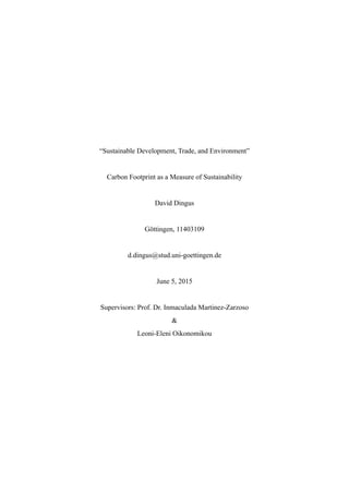 “Sustainable Development, Trade, and Environment”
Carbon Footprint as a Measure of Sustainability
David Dingus
Göttingen, 11403109
d.dingus@stud.uni-goettingen.de
June 5, 2015
Supervisors: Prof. Dr. Inmaculada Martinez-Zarzoso
&
Leoni-Eleni Oikonomikou
 