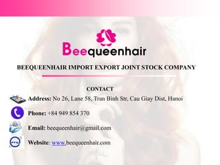 BEEQUEENHAIR IMPORT EXPORT JOINT STOCK COMPANY
Address: No 26, Lane 58, Tran Binh Str, Cau Giay Dist, Hanoi
Phone: +84 949 854 370
Email: beequeenhair@gmail.com
Website: www.beequeenhair.com
CONTACT
 