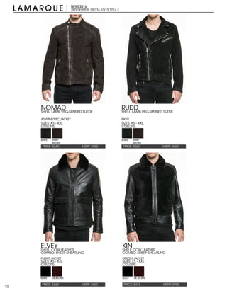 10
MENS SS16
2ND DELIVERY:09/15 - 10/15 2016 X
PRICE: $240 PRICE: $260MSRP: $555 MSRP: $600
NOMAD RUDD
SIZES: XS - XXL SIZES: XS - XXL
COLORS: COLORS:
SHELL: LAMB VEG-TANNED SUEDE
ASYMMETRIC JACKET
SHELL: LAMB VEG-TANNED SUEDE
BIKER
BLACK BLACKKHAKI
BROWN
KHAKI
BROWN
PRICE: $260 PRICE: $415MSRP: $600 MSRP: $950
ELVEY KIN
SIZES: XS - XXL SIZES: XS - XXL
COLORS: COLORS:
SHELL: COW LEATHER
COMBO: SHEEP SHEARLING
FLIGHT JACKET
SHELL: COW LEATHER
COMBO: SHEEP SHEARLING
GRIZZLY JACKET
BLACK BLACKDK.BROWN DK.BROWN
 