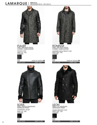 12
MENS SS16
2ND DELIVERY:09/15 - 10/15 2016 X
PRICE: $190 MSRP: $440
RONIN-M
SIZES: XXS - XXL
COLORS:
SHELL: MELANGE WOOL
COMBO: LAMB LEATHER
OVERSIZED SINGLE BREAST COAT
BLACK/
WHITE
PRICE: $270 MSRP: $625
FULLER
SIZES: XS - XXL
COLORS:
SHELL: MELANGE WOOL
COMBO: LAMB LEATHER
TOGGLE COAT
BLACK/
WHITE
PRICE: $595 MSRP: $1,370
LEON
SIZES: XXS - XXL
COLORS:
SHELL: U.K. SHEARLING
SEMI-SUEDE FINISH
DOUBLE BREASTED COAT
BLACK/
BLACK
PRICE: $570 MSRP: $1,250
SORA
SIZES: XS - XXL
COLORS:
SHELL: FRENCH SHEARLING
NAPPALAN FINISH
ASYMMETRIC JACKET
BLACK/
BLACK
MADE IN CANADA MADE IN CANADA
 