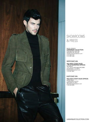 HEAD OFFICE
LAMARQUE COLLECTION
9150 MEILLEUR, SUITE 405,
MONTREAL QC H2N 2A5
info@lamarquecollection.com
T. 514.383.7161
F. 514.383.7600
SHOWROOMS
& PRESS
LAMARQUECOLLECTION.COM
WESTCOAST USA
T&A WEST COAST SALES
/ PR & MARKETING OFFICES
TIM PADILLA
110 E. 9TH ST, SUITE B486 SUITE B588
LOS ANGELES, CA. 90079
tim@tandashowroom.com
T. 310.497.3851
EASTCOAST USA
T&A EAST COAST SALES OFFICES
ALFRED DAVIS
77 BLEECKER ST. #C210
NEW YORK, NY 10012
alfred@tandashowroom.com
T. 323.244.3092
 