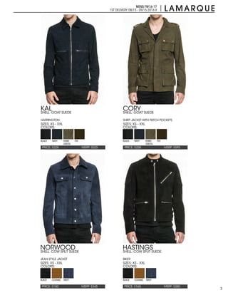 3
MENS FW16-17
1ST DELIVERY:08/15 - 09/15 2016 X
PRICE: $150 PRICE: $165MSRP: $345 MSRP: $380
NORWOOD HASTINGS
SIZES: XS - XXL SIZES: XS - XXL
COLORS: COLORS:
SHELL: COW SPLIT SUEDE
JEAN STYLE JACKET
SHELL: COW SPLIT SUEDE
BIKER
BLACK BLACKCOGNAC COGNACNAVY NAVY
PRICE: $258PRICE: $228 MSRP: $595MSRP: $525
CORYKAL
SIZES: XS - XXLSIZES: XS - XXL
COLORS:COLORS:
SHELL: GOAT SUEDE
SHIRT JACKET WITH PATCH POCKETS
SHELL: GOAT SUEDE
HARRINGTON
BLACK BLACKNAVY NAVYKHAKI
GREEN
KHAKI
GREEN
TEK TEK
 