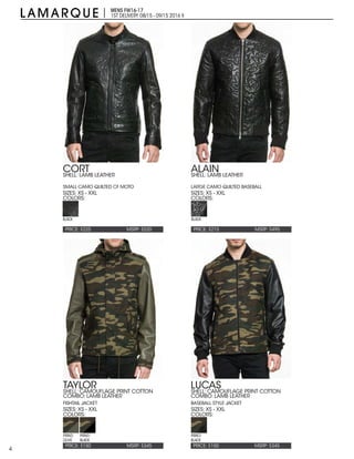 4
MENS FW16-17
1ST DELIVERY:08/15 - 09/15 2016 X
PRICE: $225 PRICE: $215MSRP: $520 MSRP: $495
CORT ALAIN
SIZES: XS - XXL SIZES: XS - XXL
COLORS: COLORS:
SHELL: LAMB LEATHER
SMALL CAMO QUILTED CF MOTO
SHELL: LAMB LEATHER
LARGE CAMO QUILTED BASEBALL
BLACK BLACK
PRICE: $150 PRICE: $150MSRP: $345 MSRP: $345
TAYLOR LUCAS
SIZES: XS - XXL SIZES: XS - XXL
COLORS: COLORS:
SHELL: CAMOUFLAGE PRINT COTTON
COMBO: LAMB LEATHER
FISHTAIL JACKET
SHELL: CAMOUFLAGE PRINT COTTON
COMBO: LAMB LEATHER
BASEBALL STYLE JACKET
PRINT/
OLIVE
PRINT/
BLACK
PRINT/
BLACK
 