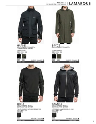 5
MENS FW16-17
1ST DELIVERY:08/15 - 09/15 2016 X
PRICE: $235PRICE: $325 MSRP: $540MSRP: $750
BRYCEHARNE
SIZES: XXS - XXLSIZES: XXS - XXL
COLORS:COLORS:
SHELL: ETA PROOF COTTON
UNLINED TRENCH
SHELL: ETA PROOF COTTON
COMBO: LAMB LEATHER
UTILITY JACKET
BLACK/
BLACK
BLACK/
BLACK
OLIVE/
BLACK
OLIVE/
BLACK
PRICE: $150 MSRP: $345
THEO
SIZES: XXS - XXL
COLORS:
SHELL: BONDED JERSEY
COMBO: LAMB LEATHER
PULL ON SWEATER WITH LEATHER SLEEVES
BLACK/
BLACK
PRICE: $130 MSRP: $300
SAMUEL
SIZES: XXS - XXL
COLORS:
SHELL: BONDED JERSEY
COMBO: LAMB LEATHER
HOODIE WITH QUILTED LEATHER YOKE
BLACK/
BLACK
MADE IN CANADA
MADE IN CANADA MADE IN CANADA
MADE IN CANADA
 