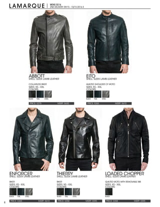 8
MENS SS16
2ND DELIVERY:09/15 - 10/15 2016 X
PRICE: $275 PRICE: $265
PRICE: $258PRICE: $265
MSRP: $635 MSRP: $610
MSRP: $595MSRP: $610
ABBOTT EITO
THIERRYENFORCER
SIZES: XS - XXL SIZES: XS - XXL
SIZES: XS - XXLSIZES: XS - XXL
COLORS: COLORS:
COLORS:COLORS:
SHELL: SLEEK LAMB LEATHER
COLLARLESS BIKER
SHELL: SLEEK LAMB LEATHER
QUILTED SHOULDER CF MOTO
SHELL: SLEEK LAMB LEATHER
BIKER
SHELL: SLEEK LAMB LEATHER
BIKER
BLACK BLACK
BLACK BLACK
TEAL TEAL
TEAL TEAL
STEEL STEEL
STEEL STEEL
PRICE: $258 MSRP: $595
LOADED CHOPPER
SIZES: XS - XXL
COLORS:
SHELL: SLEEK LAMB LEATHER
QUILTED MOTO WITH REMOVABLE BIB
BLACK
 