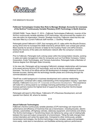 FOR IMMEDIATE RELEASE
Fallbrook Technologies Creates New Role to Manage Strategic Accounts for Licensees
of the NuVinci®
Continuously Variable Planetary (CVP) Technology in North America
CEDAR PARK, Texas, March 17, 2014 – Fallbrook Technologies (Fallbrook), inventor of the
NuVinci continuously variable planetary (CVP) technology, has announced the creation of a
new role within its organization: Director, Strategic Accounts. Fallbrook noted that this role
has been filled by a current Fallbrook staff member, J. Geoffrey Petrangelo.
Petrangelo joined Fallbrook in 2007; first managing all U.S. sales within the Bicycle Division,
during which time he increased the OEM channel by almost 450% over a three-year period.
Most recently he served as Director of Sales for the Auxiliary Power Unit (APU) Division,
leading the recovery of the sales and distribution network after the company's voluntary
product recall.
Prior to Fallbrook, Petrangelo built a strong career within the transportation industry, working
in sales and sales management roles for companies such as Ford Motor Company, Visteon
Corporation, Exide Technologies, and Tenneco Automotive. Petrangelo holds a Bachelor of
Science degree from Michigan State University.
In his new role, Petrangelo will be managing Fallbrook’s strategic relationships with licensees
of its award winning NuVinci CVP technology, such as its tier one automotive supplier
licensees. The focus of his efforts will be the development of strategic initiatives to ensure
licensee success, starting with the technology transfer phase and continuing through the
commercialization process.
"Geoff has a solid background in business development and customer relationship
management, combined with a deep understanding of the transportation industry," said Alain
Charlois, Fallbrook's Executive VP, Corporate and Business Development. "This experience
will make him a strong asset to our strategic licensing partnerships to ensure that our
licensee partners receive the highest level of support as they bring their NuVinci-based
products to market."
Petrangelo will report to Rick Meyer, Fallbrook's VP of Business Development, and will
operate from Detroit, MI, where he resides.
# # #
About Fallbrook Technologies
Fallbrook’s NuVinci continuously variable planetary (CVP) technology can improve the
performance and efficiency of machines that use a transmission, including bicycles, electric
vehicles, automobiles, off-highway vehicles, stationary equipment, wind turbines and others.
The NuVinci technology is Transforming Gears into Spheres by using a set of rotating balls
between the input and output components of a transmission. Tilting the balls changes their
contact diameters and varies the speed ratio. Compared to other continuously variable
transmission technologies, the NuVinci technology is less complex, scales and packages
more easily, costs less to manufacture, and facilitates achieving optimum performance.
 