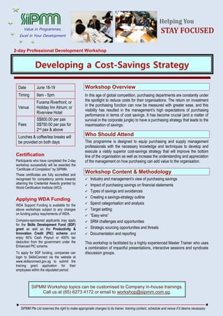 2-day Professional Development Workshop
Developing a Cost-Savings Strategy
Date June 18-19
Timing 9am - 5pm
Venue
Furama Riverfront; or
Holiday Inn Atrium; or
Riverview Hotel
Fees
S$800.00 per pax
S$750.00 per pax for
2nd pax & above
Lunches & coffee/tea breaks will
be provided on both days
Certification
Participants who have completed the 2-day
workshop successfully will be awarded the
“Certificate of Completion” by SIPMM.
These certificates are fully accredited and
recognised for competency points towards
attaining the Credential Awards granted by
World Certification Institute (WCI).
Applying WDA Funding
WDA Support Funding is available for the
above workshops subject to any changes
on funding policy requirements of WDA.
Company-sponsored applicants may apply
for the Skills Development Fund (SDF)
grant as well as the Productivity &
Innovation Credit (PIC) scheme and
enjoy 60% Cash Payout or 400% tax
deduction from the government under the
Enhanced PIC scheme.
To apply for SDF funding, companies can
login to SkillsConnect via the website at
www.skillsconnect.gov.sg to submit the
training grant application for their
employees within the stipulated period.
Workshop Overview
In this age of global competition, purchasing departments are constantly under
the spotlight to reduce costs for their organisations. The return on investment
in the purchasing function can now be measured with greater ease, and this
visibility has resulted in the management’s high expectations of purchasing
performance in terms of cost savings. It has become crucial (and a matter of
survival in the corporate jungle) to have a purchasing strategy that leads to the
maximisation of savings.
Who Should Attend
This programme is designed to equip purchasing and supply management
professionals with the necessary knowledge and techniques to develop and
execute a viably superior cost-savings strategy that will improve the bottom
line of the organisation as well as increase the understanding and appreciation
of the management on how purchasing can add value to the organisation.
Workshop Content & Methodology
 Industry and management’s view of purchasing savings
 Impact of purchasing savings on financial statements
 Types of savings and avoidances
 Creating a savings-strategy outline
 Spend categorisation and analysis
 Target setting
 “Easy wins”
 SRM challenges and opportunities
 Strategic sourcing opportunities and threats
 Documentation and reporting
This workshop is facilitated by a highly experienced Master Trainer who uses
a combination of impactful presentations, interactive sessions and syndicate
discussion groups.
SIPMM Workshop topics can be customised to Company in-house trainings.
Call us at (65) 6273 4172 or email to workshop@sipmm.com.sg.
SIPMM Pte Ltd reserves the right to make appropriate changes to its trainer, training content, schedule and venue if it deems necessary
Value in Programmes,
Excel in Your Development
 