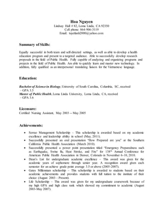 Hoa Nguyen 
Lindsay Hall # 82, Loma Linda, CA 92350 
Cell phone: 864-906-3119 
Email: tuyetlanh2000@yahoo.com 
Summary of Skills: 
Equally successful in both team and self-directed settings, as well as able to develop a health 
education program and present to a targeted audience. Able to successfully develop research 
proposals in the field of Public Health. Fully capable of analyzing and organizing programs and 
projects in the field of Public Health. Am able to quickly learn and master new technology. In 
addition, fully qualified as an interpersonal translating liaison for the Vietnamese language. 
Education: 
Bachelor of Science in Biology, University of South Carolina, Columbia, SC, received 
– GPA 3.5 
Master of Public Health, Loma Linda University, Loma Linda, CA, received 
– GPA 3.6 
Licensure: 
Certified Nursing Assistant, May 2003 -- May 2005 
Achievements: 
 Serrao Management Scholarship – This scholarship is awarded based on my academic 
excellence and leadership ability in school (May, 2011). 
 Successfully presented an oral presentation “How Prepared are you” at the Southern 
California Public Health Association (March 2010). 
 Successfully presented a power point presentation titled “Emergency Preparedness such 
as Earthquake, Swine flu, Heat Stroke, and Fire” for 138th Annual Conference for 
American Public Health Association in Denver, Colorado in November 6-10, 2010. 
 Dean’s List for undergraduate academic excellence – This award was given for the 
academic years of sophomore through senior year. A recognition award given each 
semester for an achieve grade point average 3.5 or above (2005-2007). 
 Gates Millennium scholarship – This scholarship is awarded to students based on their 
academic achievements and provides students with full tuition to the institute of their 
choice (August 2003 – Present). 
 Life Scholarship – This award was given for my undergraduate coursework because of 
my high GPA and high class rank which showed my commitment to academic (August 
2003-May 2007). 
 