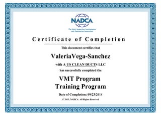 C e r t i f i c a t e o f C o m p l e t i o n
This document certifies that
ValeriaVega-Sanchez
with A US CLEAN DUCTS LLC
has successfully completed the
VMT Program
Training Program
Date of Completion: 09/23/2014
© 2013, NADCA. All Rights Reserved
 