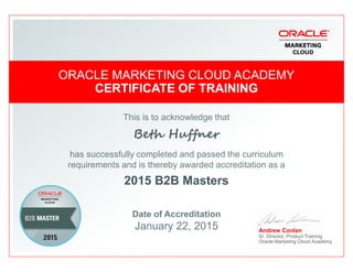 This is to acknowledge that
Beth Huffner
ORACLE MARKETING CLOUD ACADEMYORACLE MARKETING CLOUD ACADEMY
CERTIFICATE OF TRAININGCERTIFICATE OF TRAINING
ORACLE MARKETING CLOUD ACADEMYORACLE MARKETING CLOUD ACADEMY
CERTIFICATE OF TRAININGCERTIFICATE OF TRAINING
Beth Huffner
has successfully completed and passed the curriculum
requirements and is thereby awarded accreditation as a
2015 B2B Masters
Date of Accreditation
January 22, 2015 Andrew Conlan
Sr. Director, Product Training
Oracle Marketing Cloud Academy
 