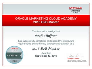 This is to acknowledge that
Beth Huffner
has successfully completed and passed the curriculum
requirements and is thereby awarded accreditation as a
2016 B2B Master
Andrew Conlan
Senior Director, Product Training
Oracle Marketing Cloud Academy
ORACLE MARKETING CLOUD ACADEMY
2016 B2B Master
Awarded
September 13, 2016
 