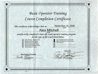 II
II
CBasicOperator 'Iraininq
Course Completion Certificate
September 26, 2006This certificate ac/(now{eages tliat on
DATE
Alex MitchellNAME
satisfactorify completed a 6asic rift truck, operator training program
for tlie type of rift truck, Iisted belou:
o Gas, LP-Gas, Diesel Trucks • Low Lift Motorized Hand Trucks
o Electric Sit-Down Riders • High Lift Motorized Hand Trucks
o Electric Stand-Up Riders 0 Tow Tractors
o Narrow AisleReach Trucks 0
o Narror Aisle Straddle Trucks 0
o Order Selector Trucks 0
-
II
Miceli Dairy Products
~PPqj{~-•...•.. INSTRUCTOR·DEPARTMENT I
.
 