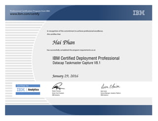 www.ibm.com/certify
Professional Certification Program from IBM.
Certiﬁed for
Analytics
In recognition of the commitment to achieve professional excellence,
this certifies that
has successfully completed the program requirements as an
Hai Phan
u
IBM Analytics
IBM Certified Deployment Professional
Beth Smith
January 29, 2016
General Manager, Analytics Platform
5
IBM Analytics
Robert Picciano
Datacap Taskmaster Capture V8.1
Senior Vice President
 
