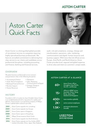 ASTON CARTER AT A GLANCE
Aston Carter offices
throughout Asia Pacific,
the U.S., and Europe
team members globally
active contract employees
permanent placements
annually
offices in APAC across
Australia, China, Hong
Kong, Japan, New
Zealand and Singapore
60+
400+
2K+
1.5K+
15+
US$270M
2015 REVENUE
Aston Carter is a distinguished global provider
of recruitment services to companies requiring
highly specialised business professionals. We
have an unrivalled commitment to delivering first
class service to our clients and candidates across
professional disciplines, including accounting
and finance, banking and financial services,
audit, risk and compliance, strategy, change and
transformation, operations, sales, marketing,
communications and digital, human resources and
business support. With more than 60 offices across
Europe, Asia Pacific and North America, Aston
Carter provides local, regional and global expertise
to drive value and meet our customers’ unique needs.
OVERVIEW
HISTORY
We place business professionals across contract
and permanent roles in the following disciplines:
Founded in 1997 in London by Sean Zimdahl, Aston Carter
is an established brand with a reputation for quality and
delivery. Aston Carter is an operating company of Allegis
Group, a global talent solutions provider.
•	 Accounting & Finance
•	 Audit, Risk & Compliance
•	 Banking & Financial Services
•	 Business Support	
•	 Human Resources
•	 Operations
•	 Sales, Marketing,
Communications & Digital
•	 Strategy, Change &
Transformation
2001
2005
2007
2008
2011
2016
2016
Aston Carter expands into consulting
Aston Carter expands into Europe
Aston Carter opens in Singapore
Aston Carter opens in Hong Kong
Allegis Group acquires Aston Carter
Aston Carter expands into North America
Aston Carter expands into four further APAC
markets (Australia, China, Japan, New Zealand)
Aston Carter
Quick Facts
 