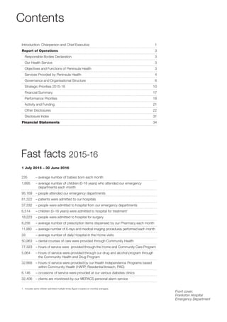 Contents
Fast facts 2015-16
235 – average number of babies born each month
1,695 – average number of children (0-16 years) who attended our emergency
departments each month
95,169 – people attended our emergency departments
81,322 – patients were admitted to our hospitals
37,332 – people were admitted to hospital from our emergency departments
6,514 – children (0-16 years) were admitted to hospital for treatment1
18,223 – people were admitted to hospital for surgery
8,256 – average number of prescription items dispensed by our Pharmacy each month
11,983 – average number of X-rays and medical imaging procedures performed each month
33 – average number of daily Hospital in the Home visits
50,963 – dental courses of care were provided through Community Health
77,323 – hours of service were provided through the Home and Community Care Program
5,064 – hours of service were provided through our drug and alcohol program through
the Community Health and Drug Program
32,868 – hours of service were provided by our Health Independence Programs based
within Community Health (HARP, Residential Inreach, PAC)
6,146 – occasions of service were provided at our various diabetes clinics
32,406 – clients are monitored by our MEPACS personal alarm service
Introduction: Chairperson and Chief Executive 1
Report of Operations 3
Responsible Bodies Declaration 3
Our Health Service 3
Objectives and Functions of Peninsula Health 3
Services Provided by Peninsula Health 4
Governance and Organisational Structure 6
Strategic Priorities 2015-16 10
Financial Summary 17
Performance Priorities 18
Activity and Funding 21
Other Disclosures 22
Disclosure Index 31
Financial Statements 34
1. Includes same children admitted multiple times (ﬁgure is based on monthly averages).
Front cover:
Frankston Hospital
Emergency Department
1 July 2015 – 30 June 2016
 
