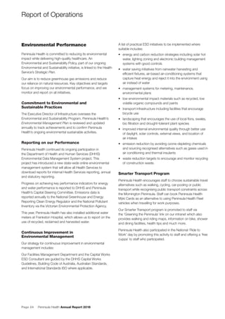 Page 24 Peninsula Health Annual Report 2016
Environmental Performance
Peninsula Health is committed to reducing its environmental
impact while delivering high-quality healthcare. An
Environmental and Sustainability Policy, part of our ongoing
Environmental and Sustainability initiative, is linked to the Health
Service’s Strategic Plan.
Our aim is to reduce greenhouse gas emissions and reduce
our reliance on natural resources. Key objectives and targets
focus on improving our environmental performance, and we
monitor and report on all initiatives.
Commitment to Environmental and
Sustainable Practices
The Executive Director of Infrastructure oversees the
Environmental and Sustainability Program. Peninsula Health’s
Environmental Management Plan is reviewed and updated
annually to track achievements and to conﬁrm Peninsula
Health’s ongoing environmental sustainable activities.
Reporting on our Performance
Peninsula Health continued its ongoing participation in
the Department of Health and Human Services (DHHS)
Environmental Data Management System project. This
project has introduced a new state-wide online environmental
management system that will allow all Health Services to
download reports for internal Health Services reporting, annual
and statutory reporting.
Progress on achieving key performance indicators for energy
and water performance is reported to DHHS and Peninsula
Health’s Capital Steering Committee. Emissions data is
reported annually to the National Greenhouse and Energy
Reporting Clean Energy Regulator and the National Pollutant
Inventory via the Victorian Environmental Protection Agency.
This year, Peninsula Health has also installed additional water
meters at Frankston Hospital, which allows us to report on the
use of recycled, reclaimed and harvested water.
Continuous Improvement in
Environmental Management
Our strategy for continuous improvement in environmental
management includes:
Our Facilities Management Department and the Capital Works
ESD Consultant are guided by the DHHS Capital Works
Guidelines, Building Code of Australia, Australian Standards,
and International Standards ISO where applicable.
A list of practical ESD initiatives to be implemented where
suitable includes:
• energy and carbon reduction strategies including solar hot
water, lighting zoning and electronic building management
systems with good controls
• water saving initiatives from rainwater harvesting and
efﬁcient ﬁxtures, air-based air-conditioning systems that
capture heat energy and reject it into the environment using
air instead of water
• management systems for metering, maintenance,
environmental plans
• low environmental impact materials such as recycled, low
volatile organic compounds and paints
• transport infrastructure including facilities that encourage
bicycle use
• landscaping that encourages the use of local ﬂora, swales,
bio ﬁltration and drought-tolerant plant species
• improved internal environmental quality through better use
of daylight, solar controls, external views, and location of
air intakes
• emission reduction by avoiding ozone-depleting chemicals
and sourcing recognised alternatives such as gases used in
air conditioning and thermal insulants
• waste reduction targets to encourage and monitor recycling
of construction waste.
Smarter Transport Program
Peninsula Health encourages staff to choose sustainable travel
alternatives such as walking, cycling, car-pooling or public
transport while recognising public transport constraints across
the Mornington Peninsula. Staff can book Peninsula Health
Myki Cards as an alternative to using Peninsula Health Fleet
vehicles when travelling for work purposes.
Our Smarter Transport program is promoted to staff via
the ‘Greening the Peninsula’ link on our intranet which also
provides walking and riding maps, information on bike, shower
and dining facilities, health tips and much more.
Peninsula Health also participated in the National ‘Ride to
Work’ day by promoting this activity to staff and offering a ‘free
cuppa’ to staff who participated.
Report of Operations
 