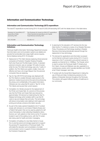 Peninsula Health Annual Report 2016 Page 27
Report of Operations
Business As Usual (BAU) ICT
expenditure (Total)
(excluding GST)
Non Business As Usual (non BAU) ICT expenditure
(Total=Operational expenditure and Capital
Expenditure)( excluding GST)
Operational
expenditure
(excluding GST)
Capital expenditure
(excluding GST)
$10,185,969 $2,466,412 nil $2,466,412
Information and Communication Technology
Information and Communication Technology (ICT) expenditure
The total ICT expenditure incurred during 2015-16 was $12,652,381(excluding GST) with the details shown in the table below.
Information and Communication Technology
Initiatives
Peninsula Health’s Information Technology Department ensures
that information and communication systems are reliable and
provide the functionality that a large health service requires.
Some initiatives during 2015-16 included:
• Deployment of Thin Client devices replacing clinical personal
computers at Frankston Hospital, Rosebud Hospital,
Golf Links Road and The Mornington Centre. A standard
personal computer uses an average 100 watts of power
while the new Thin Client technology uses only 7 watts. In
addition, the Thin Clients are quieter, smaller, more cost
effective and have a far longer lifespan than the personal
computers they are replacing.
• Tap-On-Tap-Off (TOTO) technology was deployed with
the Thin Clients to enable Clinicians rapid access to the
electronic medical record and at the same time enhancing
the privacy and conﬁdentiality of the patient information.
Clinicians are now using their ID cards to ‘Tap On’ to the
Thin Clients and access their current session.
• Completion of a Tender process for the replacement of
the Printer and Copier ﬂeet. An outcome of this process
was that the Printer and Copier ﬂeet was reduced by
approximately 100 devices by implementing the Tap-To-
Release technology which enables staff to use their ID
cards to tap and release their print jobs. This technology
will reduce consumable costs relating to both paper and
printing and will also enhance information security.
• As part of the newly opened Outpatients Unit, IT worked
closely with clinicians to commission Patients Kiosks and
a Patient Call system that can be used by patients for self
check themselves in when attending Outpatients clinics.
Doctors can ‘call’ patients to their rooms via the TV screens
located in each of the waiting rooms, with this TV screen
also being used for health promotion messaging.
• Completion of building of a new Data Centre to house
the on-premise server and storage equipment to support
the growing ITC requirements of Peninsula Health. This
will enable the relocation and consolidation of smaller
communication rooms in support of future redevelopment of
the Frankston Hospital site.
• In planning for the relocation of IT services into the new
Data Centre, IT undertook a review of our Disaster Recovery
Policy, Procedures and Technology resulting in Disaster
Recovery times being dramatically reduced through the
deployment of new technology.
• The demand for applications and information accessed
via the Internet continued to grow during 2015-16 and in
response to this IT conducted a procurement exercise to
upgrade our Internet link to 100Mbps. The Firewall, which
is used to protect the Peninsula Health IT infrastructure
from Spam, Viruses and Malware was also upgraded to a
contemporary solution which typically identiﬁes over 50,000
email ‘threat messages’ each day.
• IT worked with the Social Work Department in trialing the
use of iPads and Video Conferencing solutions for the
delivery of Interpreter Services throughout the Peninsula.
This solution will support efﬁcient delivery of healthcare to
our community.
 