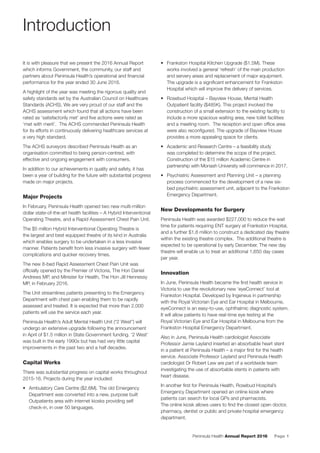 Peninsula Health Annual Report 2016 Page 1
It is with pleasure that we present the 2016 Annual Report
which informs Government, the community, our staff and
partners about Peninsula Health’s operational and ﬁnancial
performance for the year ended 30 June 2016.
A highlight of the year was meeting the rigorous quality and
safety standards set by the Australian Council on Healthcare
Standards (ACHS). We are very proud of our staff and the
ACHS assessment which found that all actions have been
rated as ‘satisfactorily met’ and ﬁve actions were rated as
‘met with merit’. The ACHS commended Peninsula Health
for its efforts in continuously delivering healthcare services at
a very high standard.
The ACHS surveyors described Peninsula Health as an
organisation committed to being person-centred, with
effective and ongoing engagement with consumers.
In addition to our achievements in quality and safety, it has
been a year of building for the future with substantial progress
made on major projects.
Major Projects
In February, Peninsula Health opened two new multi-million
dollar state-of-the-art health facilities – A Hybrid Interventional
Operating Theatre, and a Rapid Assessment Chest Pain Unit.
The $5 million Hybrid Interventional Operating Theatre is
the largest and best equipped theatre of its kind in Australia
which enables surgery to be undertaken in a less invasive
manner. Patients beneﬁt from less invasive surgery with fewer
complications and quicker recovery times.
The new 8-bed Rapid Assessment Chest Pain Unit was
ofﬁcially opened by the Premier of Victoria, The Hon Daniel
Andrews MP, and Minister for Health, The Hon Jill Hennessy
MP, in February 2016.
The Unit streamlines patients presenting to the Emergency
Department with chest pain enabling them to be rapidly
assessed and treated. It is expected that more than 2,000
patients will use the service each year.
Peninsula Health’s Adult Mental Health Unit (“2 West”) will
undergo an extensive upgrade following the announcement
in April of $1.5 million in State Government funding. ‘2 West’
was built in the early 1990s but has had very little capital
improvements in the past two and a half decades.
Capital Works
There was substantial progress on capital works throughout
2015-16. Projects during the year included:
• Ambulatory Care Centre ($2.6M). The old Emergency
Department was converted into a new, purpose built
Outpatients area with internet kiosks providing self
check-in, in over 50 languages.
• Frankston Hospital Kitchen Upgrade ($1.5M). These
works involved a general ‘refresh’ of the main production
and servery areas and replacement of major equipment.
The upgrade is a signiﬁcant enhancement for Frankston
Hospital which will improve the delivery of services.
• Rosebud Hospital – Bayview House, Mental Health
Outpatient facility ($485K). This project involved the
construction of a small extension to the existing facility to
include a more spacious waiting area, new toilet facilities
and a meeting room. The reception and open ofﬁce area
were also reconﬁgured. The upgrade of Bayview House
provides a more appealing space for clients.
• Academic and Research Centre – a feasibility study
was completed to determine the scope of the project.
Construction of the $15 million Academic Centre in
partnership with Monash University will commence in 2017.
• Psychiatric Assessment and Planning Unit – a planning
process commenced for the development of a new six-
bed psychiatric assessment unit, adjacent to the Frankston
Emergency Department.
New Developments for Surgery
Peninsula Health was awarded $227,000 to reduce the wait
time for patients requiring ENT surgery at Frankston Hospital,
and a further $1.8 million to construct a dedicated day theatre
within the existing theatre complex. The additional theatre is
expected to be operational by early December. The new day
theatre will enable us to treat an additional 1,650 day cases
per year.
Innovation
In June, Peninsula Health became the ﬁrst health service in
Victoria to use the revolutionary new ‘eyeConnect’ tool at
Frankston Hospital. Developed by Ingeneus in partnership
with the Royal Victorian Eye and Ear Hospital in Melbourne,
eyeConnect is an easy-to-use, ophthalmic diagnostic system.
It will allow patients to have real-time eye testing at the
Royal Victorian Eye and Ear Hospital in Melbourne from the
Frankston Hospital Emergency Department.
Also in June, Peninsula Health cardiologist Associate
Professor Jamie Layland inserted an absorbable heart stent
in a patient at Peninsula Health – a major ﬁrst for the health
service. Associate Professor Layland and Peninsula Health
cardiologist Dr Robert Lew are part of a worldwide team
investigating the use of absorbable stents in patients with
heart disease.
In another ﬁrst for Peninsula Health, Rosebud Hospital’s
Emergency Department opened an online kiosk where
patients can search for local GPs and pharmacists.
The online kiosk allows users to ﬁnd the closest open doctor,
pharmacy, dentist or public and private hospital emergency
department.
Introduction
 