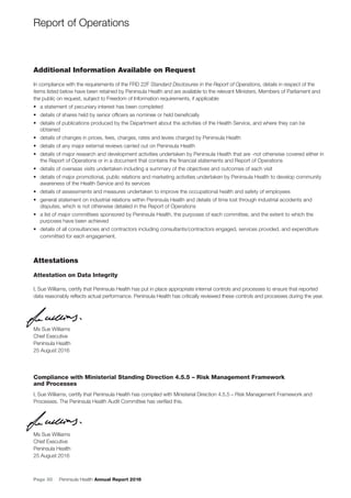 Page 30 Peninsula Health Annual Report 2016
Additional Information Available on Request
In compliance with the requirements of the FRD 22F Standard Disclosures in the Report of Operations, details in respect of the
items listed below have been retained by Peninsula Health and are available to the relevant Ministers, Members of Parliament and
the public on request, subject to Freedom of Information requirements, if applicable:
• a statement of pecuniary interest has been completed
• details of shares held by senior ofﬁcers as nominee or held beneﬁcially
• details of publications produced by the Department about the activities of the Health Service, and where they can be
obtained
• details of changes in prices, fees, charges, rates and levies charged by Peninsula Health
• details of any major external reviews carried out on Peninsula Health
• details of major research and development activities undertaken by Peninsula Health that are -not otherwise covered either in
the Report of Operations or in a document that contains the ﬁnancial statements and Report of Operations
• details of overseas visits undertaken including a summary of the objectives and outcomes of each visit
• details of major promotional, public relations and marketing activities undertaken by Peninsula Health to develop community
awareness of the Health Service and its services
• details of assessments and measures undertaken to improve the occupational health and safety of employees
• general statement on industrial relations within Peninsula Health and details of time lost through industrial accidents and
disputes, which is not otherwise detailed in the Report of Operations
• a list of major committees sponsored by Peninsula Health, the purposes of each committee, and the extent to which the
purposes have been achieved
• details of all consultancies and contractors including consultants/contractors engaged, services provided, and expenditure
committed for each engagement.
Attestations
Attestation on Data Integrity
I, Sue Williams, certify that Peninsula Health has put in place appropriate internal controls and processes to ensure that reported
data reasonably reﬂects actual performance. Peninsula Health has critically reviewed these controls and processes during the year.
Ms Sue Williams
Chief Executive
Peninsula Health
25 August 2016
Compliance with Ministerial Standing Direction 4.5.5 – Risk Management Framework
and Processes
I, Sue Williams, certify that Peninsula Health has complied with Ministerial Direction 4.5.5 – Risk Management Framework and
Processes. The Peninsula Health Audit Committee has veriﬁed this.
Ms Sue Williams
Chief Executive
Peninsula Health
25 August 2016
Ms Sue Williams
Report of Operations
 