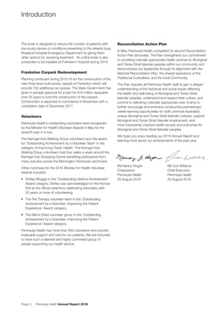 Page 2 Peninsula Health Annual Report 2016
The kiosk is designed to reduce the number of patients with
low acuity injuries or conditions presenting to the already busy
Rosebud Hospital Emergency Department by giving them
other options for receiving treatment. An online kiosk is also
scheduled to be installed at Frankston Hospital during 2016.
Frankston Carpark Redevelopment
Planning continued during 2015/16 for the construction of the
new three level multi-storey carpark at Frankston which will
provide 750 additional car spaces. The State Government has
given in-priciple approval for a loan for $16 million repayable
over 25 years to fund the construction of the carpark.
Construction is expected to commence in November with a
completion date of December 2017.
Volunteers
Peninsula Health’s outstanding volunteers were recognised
by the Minister for Health Volunteer Awards in May for the
seventh year in a row.
The Karingal Hub Walking Group volunteers won the award
for ‘Outstanding Achievement by a Volunteer Team’ in the
category of Improving Public Health. The Karingal Hub
Walking Group volunteers host four walks a week around the
Karingal Hub Shopping Centre beneﬁting participants from
many suburbs across the Mornington Peninsula catchment.
Other nominees for the 2016 Minister for Health Volunteer
Awards included:
• Shirley Wragge in the ‘Outstanding Lifetime Achievement’
Award category. Shirley was acknowledged on the Honour
Roll at the ofﬁcial ceremony celebrating volunteers with
50 years or more of volunteering.
• The Pet Therapy volunteer team in the ‘Outstanding
Achievement by a Volunteer: Improving the Patient
Experience’ Award category.
• The Men’s Shed volunteer group in the ‘Outstanding
Achievement by a Volunteer: Improving the Patient
Experience’ Award category.
Peninsula Health has more than 800 volunteers who provide
invaluable support and care for our patients. We are fortunate
to have such a talented and highly committed group of
people supporting our health service.
Reconciliation Action Plan
In May, Peninsula Health completed its second Reconciliation
Action Plan (Innovate). The Plan strengthens our commitment
to providing culturally appropriate health services to Aboriginal
and Torres Strait Islander peoples within our community and
demonstrates our leadership through its alignment with the
National Reconciliation Plan, the shared aspirations of the
Traditional Custodians, and the local Community.
The Plan requires all Peninsula Health staff to gain a deeper
understanding of the historical and social issues affecting
the health and well-being of Aboriginal and Torres Strait
Islander peoples, understand and respect their culture, and
commit to delivering culturally appropriate care. It aims to
further encourage and embrace constructive partnerships;
create learning opportunities for staff; promote Australia’s
unique Aboriginal and Torres Strait Islander cultures; support
Aboriginal and Torres Strait Islander employment; and
most importantly, improve health access and outcomes for
Aboriginal and Torres Strait Islander peoples.
We hope you enjoy reading our 2016 Annual Report and
learning more about our achievements of the past year.
Ms Nancy Hogan Ms Sue Williams
Chairperson Chief Executive
Peninsula Health Peninsula Health
25 August 2016 25 August 2016
Introduction
 
