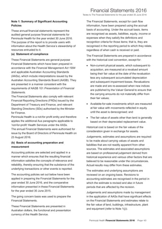 Peninsula Health Financial Statements 2016 Page 43
Financial Statements 2016
Notes to The Financial Statements for the year ended 30 June 2016
PPeenniinnssuullaa HHeeaalltthh AAnnnnuuaall FFiinnaanncciiaall SSttaatteemmeennttss 22001166
NNootteess ttoo TThhee FFiinnaanncciiaall SSttaatteemmeennttss ffoorr tthhee yyeeaarr eennddeedd 3300 JJuunnee 22001166
8
NNoottee 11:: SSuummmmaarryy ooff SSiiggnniiffiiccaanntt AAccccoouunnttiinngg
PPoolliicciieess
These annual financial statements represent the
audited general purpose financial statements for
Peninsula Health for the year ended 30 June 2016.
The purpose of the report is to provide users with
information about the Health Service’s stewardship of
resources entrusted to it.
((aa)) SSttaatteemmeenntt ooff ccoommpplliiaannccee
These Financial Statements are general purpose
Financial Statements which have been prepared in
accordance with the Financial Management Act 1994
and applicable Australian Accounting Standards
(AASs), which include interpretations issued by the
Australian Accounting Standards Board (AASB). They
are presented in a manner consistent with the
requirements of AASB 101 Presentation of Financial
Statements.
The Financial Statements also comply with relevant
Financial Reporting Directions (FRDs) issued by the
Department of Treasury and Finance, and relevant
Standing Directions (SDs) authorised by the Minister
for Finance.
Peninsula Health is a not-for profit entity and therefore
applies the additional Aus paragraphs applicable to
‘not-for-profit’ Health Services under the AASs.
The annual Financial Statements were authorised for
issue by the Board of Directors of Peninsula Health on
23 August 2016.
((bb)) BBaassiiss ooff aaccccoouunnttiinngg pprreeppaarraattiioonn aanndd
mmeeaassuurreemmeenntt
Accounting policies are selected and applied in a
manner which ensures that the resulting financial
information satisfies the concepts of relevance and
reliability, thereby ensuring that the substance of the
underlying transactions or other events is reported.
The accounting policies set out below have been
applied in preparing the Financial Statements for the
year ended 30 June 2016, and the comparative
information presented in these Financial Statements
for the year ended 30 June 2015.
The going concern basis was used to prepare the
Financial Statements.
These Financial Statements are presented in
Australian dollars, the functional and presentation
currency of the Health Service.
The Financial Statements, except for cash flow
information, have been prepared using the accrual
basis of accounting. Under the accrual basis, items
are recognised as assets, liabilities, equity, income or
expenses when they satisfy the definitions and
recognition criteria for those items; that is, they are
recognised in the reporting period to which they relate,
regardless of when cash is received or paid.
The Financial Statements are prepared in accordance
with the historical cost convention, except for:
• Non-current physical assets, which subsequent to
acquisition, are measured at a revalued amount
being their fair value at the date of the revaluation
less any subsequent accumulated depreciation
and subsequent impairment losses. Revaluations
are made and are re-assessed when new indices
are published by the Valuer General to ensure that
the carrying amounts do not materially differ from
their fair values;
• Available-for-sale investments which are measured
at fair value with movements reflected in equity
until the asset is derecognised; and
• The fair value of assets other than land is generally
based on their depreciated replacement value.
Historical cost is based on the fair values of the
consideration given in exchange for assets.
Judgements, estimates and assumptions are required
to be made about carrying values of assets and
liabilities that are not readily apparent from other
sources. The estimates and associated assumptions
are based on professional judgement derived from
historical experience and various other factors that are
believed to be reasonable under the circumstances.
Actual results may differ from these estimates.
The estimates and underlying assumptions are
reviewed on an ongoing basis. Revisions to
accounting estimates are recognised in the period in
which the estimate is revised and also in future
periods that are affected by the revision.
Judgements and assumptions made by management
in the application of AASs that have significant effects
on the Financial Statements and estimates relate to
the fair value of land, buildings, infrastructure, plant
and equipment (refer to Note 1(j)).
 